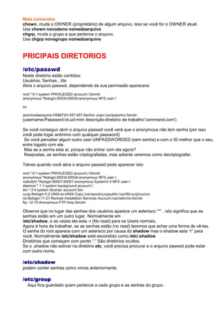Mais comandos
chown, muda o OWNER (proprietário) de algum arquivo, isso se você for o OWNER atual.
Use chown novodono nomedoarquivo
chgrp, muda o grupo a que pertence o arquivo.
Use chgrp novogrupo nomedoarquivo
PRICIPAIS DIRETORIOS
/etc/passwd
Neste diretório estão contidos:
Usuários, Senhas , Ids
Abra o arquivo passwd, dependendo da sua permissão aparecera:
root:*:0:1:system PRIVILEGED account:/:/bin/sh
anonymous:*Nologin:65534:65534:anonymous NFS user:/:
ou
zezinhodaesquina:HS$672H:457:457:Senhor Joao:/usr/joazinho:/bin/sh
(username:Password:id:uid:mini descrição:diretório de trabalho:'command.com')
Se você conseguir abrir o arquivo passwd você verá que o anonymous não tem senha (por isso
você pode logar anônimo com qualquer password)
Se você perceber algum outro user UNPASSWORDED (sem senha) e com o ID melhor que o seu,
entre logado com ele.
Mas se a senha esta ai, porque não entrar com ela agora?
Respostas, as senhas estão criptografadas, mas adiante veremos como decriptografar.
Talves quando você abra o arquivo passwd pode aparecer isto:
root:*:0:1:system PRIVILEGED account:/:/bin/sh
anonymous:*Nologin:65534:65534:anonymous NFS user:/:
nobodyV:*Nologin:60001:60001:anonymous SystemV.4 NFS user:/:
daemon:*:1:1:system background account:/:
bin:*:3:4:system librarian account:/bin:
uucp:Nologin:4:2:UNIX-to-UNIX Copy:/usr/spool/uucppublic:/usr/lib/uucp/uucico
ris:Nologin:11:21:Remote Installation Services Account:/usr/adm/ris:/bin/sh
ftp::12:15:Anonymous FTP:/tmp:/bin/sh
Observe que no lugar das senhas dos usuários aparece um asterisco “*” , isto significa que as
senhas estão em um outro lugar. Normalmente em
/etc/shadow, e as vezes ela esta -r (No read) para os Users normais.
Agora é hora de trabalhar, se as senhas estão (no read) teremos que achar uma forma de vê-las.
O senha do root aparece com um asterisco por causa do shadow mas o shadow esta “r” para
você. Normalmente /etc/shadow está escondido como /etc/.shadow
Diretórios que começam com ponto “.” São diretórios ocultos.
Se o .shadow não estiver na diretório etc, você precisa procurar e o arquivo passwd pode estar
com outro nome.
/etc/shadow/etc/shadow/etc/shadow/etc/shadow
podem conter senhas como vimos anteriormente
/etc/group/etc/group/etc/group/etc/group
Aqui fica guardado quem pertence a cada grupo e as senhas do grupo.
 