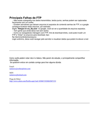 Principais Falhas de FTP
- Não existe criptografia nos dados transmitidos, textos puros, senhas podem ser capturadas
faciomente com um sniffer.
- Existem servidores que deixam arquivos.ini expostos de contendo senhas de FTP, e o google
consegue localizar estes arquivos, por exemplo:
Digite filetype:ini ws_ftp pwd no google, você vai ver a quantidade de arquivos expostos.
- Tem gente que ainda deixa root sem senha
- Como os navegadores interagem com FTP, link de download direto, você pode invadir um
FTP e “linkar” os arquivos para download, tipo:
ftp://dominio/diretorios/arquivo
Login anônimo, deixa você navegar pelo servidor e visualizar dados que podem te elevar a root
Como vocês pedem notar isto é o básico. Não parem de estudar, e principalmente compartilhar
informação.
Se quiserem entrar em contato comigo para tirar alguma dúvida:
Email:
rackerox@webexploiter.com
MSN
rackerox@hotmail.com
Praga de Orkut:
http://www.orkut.com/Profile.aspx?uid=4380671928865807152
 
