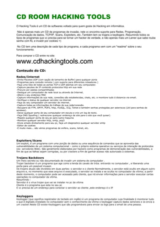 CD ROOM HACKING TOOLS
O Hacking Tools é um CD de softwares voltado para quem gosta de Hacking em informática.
Não é apenas mais um CD de programas de invasão, nele vc encontra suporte para Redes, Programação,
Comunicação de dados, TCP/IP, Scans, Exploiters, etc..Também tem os trojans e keyllogers .Resumindo todos os
tipos de programas que vc precisa para se tornar um hacker de verdade, e não apenas mais um Lamer que sabe rouba
senha com KL e invadir por cookies =)
No CD tem uma descrição de cada tipo de programa, e cada programa vem com um "readme" sobre o seu
funcionamento.
Para comprar o CD entre no site:
www.cdhackingtools.com
Conteudo do CD:
Redes/Internet
-Emita Pacotes UDP (com opção de tamanho de Buffer) para qualquer porta
-Programas para conexão remota ( com suporte para diferentes roteadores )
-Faça uma lista de todas as portas TCP e UDP abertas em seu computador.
-Capture pacotes de IP contendo protocolos http em sua rede
-Procure por pastas compartilhadas
-Desligue um computador de rede local ou através da Internet.
-Altere o seu endereço MAC
-Capture informações de sua rede, conexões são estabelecidas, chats, etc. e monitore tudo á distancia via email.
-Verifique o status de qualquer servidor na internet
-Faça do seu computador um servidor de internet.
-Capture todas as informações do tráfego de sua rede/conexão.
-Recupere de FTM, SMTP, POP3, http, mySQL, ICQ, Telnet e também senhas protegidas por asteriscos (útil para senhas de
wireless).
-Deixe qualquer porta de seu computador em escuta e crie um log de texto.
-Faça DNS Spoofing ( redirecione qualquer endereço de site para o site que você quiser)
-Mapeie qualquer porta de seu pc para outra maquina
-Monitore qualquer servidor http, smtp, pop3
-Envie emails diretamente para seu pc, faça um diagnostico qualquer servidor smtp
-Editor de cookies
-E muito mais... são vários programas de snifers, scans, telnet, etc.
Exploiters/Scans
Um exploit, é um programa com uma porção de dados ou uma sequência de comandos que se aproveita das
vulnerabilidades de um sistema computacional – como o próprio sistema operativo ou serviços de interação de protocolos
(ex: servidores Web). São geralmente elaborados por hackers como programas de demonstração das vulnerabilidades, a
fim de que as falhas sejam corrigidas, ou por crackers a fim de ganhar acesso não autorizado a sistemas.
Trojans Backdoors
Um meio secreto ou não documentado de invadir um sistema de computador .
Trojan backdoor é um programa que age como a lenda do cavalo de tróia. entrando no computador , e liberando uma
porta para um possível invasor.
Os trojans atuais são divididos em duas partes: o servidor e o cliente Normalmente, o servidor está oculto em algum outro
arquivo e, no momento que esse arquivo é executado, o servidor se instala e se oculta no computador da vítima; a partir
deste momento, o computador pode ser acessado pelo cliente, que irá enviar informações para o servidor executar certas
operações no computador da vítima.
Resumindo :
Servidor é o vírus trojan que vai se instalar no pc da vítima
Cliente é o programa que esta no seu pc
E vc precisa de um endereço para conectar o servidor ao cliente ,este endereço é o IP
Keyloggers
Keylogger (que significa registrador do teclado em inglês) é um programa de computador cuja finalidade é monitorar tudo
o que é digitado.Instalado no computador sem o conhecimento da vítima o keylogger captura dados sensíveis e os envia a
um cracker.Neste CD existe Keyloggers que são programáveis para enviar os logs para o email de uma pessoa.
 