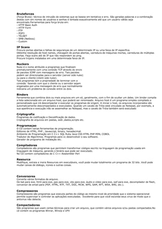 Bruteforces
(Força Bruta): técnica de intrusão de sistemas que se baseia em tentativa e erro. São geradas palavras e a combinação
destas com em nomes de usuários e senhas é tentada exaustivamente até que um usuário válido seja
encontrado.Ferramentas para força bruta em:
- HTTP Basic Auth
- HTTP Form
- FTP
- POP3
- TELNET
- SMB (Netbios)
- Custom
IP Scans
Procure portas abertas e falhas de seguranças de um determinado IP ou uma faixa de IP específica.
Obtenha resolução de host names, checagem de portas abertas, varredura de máquinas mortas, varreduras de múltiplas
portas. Faça scans até de IP que não respondem ao ping.
Procure trojans instalados em uma determinada faixa de IP.
Nuckers
Nuke é o nome atribuído a programas que finalizam
prematuramente com uma conexão TCP através do envio
de pacotes ICMP com mensagens de erro. Tais pacotes
podem ser direcionadas para o servidor (server side nuke)
ou para o cliente (client side nuke).
Tais programas tem a propriedade de terminar com a
conexão fazendo com que o cliente ou o servidor sejam
enganados por uma mensagem de erro que normalmente
indicaria um problema de conexão entre os dois.
Binders
Ferramenta que combina dois ou mais arquivos em um só, geralmente, com o fim de ocultar um deles. Um binder compila
a lista selecionada em um arquivo host, que poderá ser renomeado. Arquivo host é um programa simples compilado e
personalizado que irá descompactar e executar os programas de origem. A iniciar o host, os arquivos incorporados são
automaticamente descompactados e executados. Quando um cavalo de Tróia está vinculado ao Notepad, por exemplo, a
sua aparência e execução irão se assemelhar ao Notepad, mas o cavalo de Tróia também será executado
Criptografia
Programas de codificação e Decodificação de dados.
Criptografia de arquivos em pastas, web ,dados,scripts etc.
Programaçao
O CD contem varias ferramentas de programação.
Editores de HTML, PHP , Javascript, binary, hexadecimal.
Ambiente de Programação em C C++ SQL Ruby Java CSS HTML PHP PERL COBOL
Tradutor de Algoritmos. Programas para vc desenvolver o seu software.
Gerador de programa de instalação etc.
Compiladores
Compiladores são programas que permitem transformar códigos escrito na linguagem de programação usada em
linguagem de máquina, gerando o binário que pode ser executado.
No CD contem compiladores de C C++ Assesmbler Perl
Resource
Modifique, extraia e insira Resources em executáveis, você pode mudar totalmente um programa de 32 bits .Você pode
mudar caixas de diálogo, ícones e outras coisas.
Conversores
Corverta vários formatos de arquivo.
De bat para exe, html para exe, pps para exe, vbs para exe, áudio e vídeo para exe, swf para exe, decompilador de flash,
conversor de email para (PDF, HTML, RTF, TXT, DOC, MCW, WPS, SAM, RFT, WS4, WRI, etc.).
Compressores
Compressores são programas que executa partes do código ao mesmo nivel de prioridade que o sistema operacional
permite supervisar e controlar as aplicações executadas. Excelente para que você esconda seus virus de modo que o
antivirus não detecte.
Compactadores
São programas que usam certas técnicas para criar um arquivo, que contém vários arquivos e/ou pastas compactados.No
cd contem os programas Winrar, Winzip e UPX
 