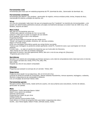 Ferramentas web
Ferramentas para você usar em websites,programas de FTP ,download de sites , Gerenciador de download .etc .
Ferramentas windows
Ferramentas para alterar o seu windows , gerenciador de registro, remova windows pirata, temas, limpeza de disco,
manutenção do sistema, proteção de arquivos, etc.
Vírus
Um vírus de computador nada mais é do que um programa que fica “residente” na memória do microcomputador , e de
acordo com determinados parâmetros executa uma ação (normalmente danosa)o cd contem mais de 1000 virus, Virus
Builders, arquivos de batch.
Msn/orkut
São mais de 70 programas para msn .
Sniffers para capturar conversas de msn na sua rede
Coloque o vídeo que vc quiser na imagem da sua webcan.
Envie qualquer arquivo que o msn bloqueia.
Programas de flood.
Faça um log de todas as musicas que seu amigo ouviu.
"Roube" as imagens de exibição, emotions, etc. dos seus contatos.
Pegue o IP de seu amigo.
Envie uma mensagem automática quando seu amigo fechar sua janela.
Traduza suas mensagens na janela de contato apertando a tecla F5, Transforme tudo o que você digitar em link de
pesquisa
E muito mais.... ou seja um pacote de programas que vai muito alem do Discovery.
Mais clientes de msn alem do windows messenger.
Veja quem te excluiu, que esta aparecendo offline, fale com o nick do seu amigo etc (Discovery)
Programas para orkut e mirc.
Servidores
Servidor é um sistema de computação que fornece serviços a uma rede de computadores tanto rede local como à internet.
O cd contem servidore de: Email, HTTP, FTP, DNS, PHP,
SSH e PERL.
Hospede seu site em seu próprio computador.
Clientes
Programas que acessam os serviços de um servidor. Telnet, SSH
Segurança
Programas para ajudar na sua segurança, não um kit de anti vírus.
Controla as portas de entrada do computador, detecte websites fraudulentos, remova spywares, keyloggers, e adwares,
Monitore a segurança de seu computador à distancia.
Crie um emulador de terminal Telnet e SSH.
Ferramentas gerais
Recupere senhas, Altere ícones, resete senha do usuário, crie seus próprios auto executáveis, monitor de webcan,
gerenciador de uploads
Mais
Navegadoes: Firefox,Netscape,Opera e Safari
Rode o Linux dentro do windows
Sistemas operacionais
Programas que rodam do pen drive
Códigos fontes do:
Secure Internet Communication Suíte.
Crack Whore 2.2 (Fonte do programa feito para testar a segurança dos sites.)
GnuPG , Java Telnet Applet, Pattern Finder, Ultimate (boot), Zodiac.
 