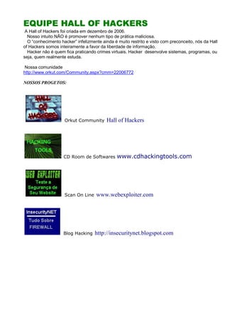 EQUIPE HALL OF HACKERSEQUIPE HALL OF HACKERSEQUIPE HALL OF HACKERSEQUIPE HALL OF HACKERS
A Hall of Hackers foi criada em dezembro de 2006.
Nosso intuito NÃO é promover nenhum tipo de prática maliciosa.
O “conhecimento hacker” infelizmente ainda é muito restrito e visto com preconceito, nós da Hall
of Hackers somos inteiramente a favor da liberdade de informação.
Hacker não é quem fica praticando crimes virtuais. Hacker desenvolve sistemas, programas, ou
seja, quem realmente estuda.
Nossa comunidade
http://www.orkut.com/Community.aspx?cmm=22006772
NOSSOS PROGETOS:
Orkut Community Hall of Hackers
CD Room de Softwares www.cdhackingtools.com
Scan On Line www.webexploiter.com
Blog Hacking http://insecuritynet.blogspot.com
 