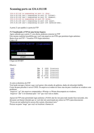 A porta 21 por padrão é a porta de FTP
3º) Visualizando o FTP de uma forma Segura:
Agora sabendo que a porta 21 esta aberta, podemos conectar no FTP
Este mesmo exploiter possibilita que você veja arquivos em FTPs que permitem login anônimo:
Basta clicar em FTP > Visualize FTP (login anônimo)
Colar o IP
Clique em START
Observe:
Ai está os diretórios do FTP
Você pode navegar e baixar o que você quiser, têm estudos de galáxias, dados do telescópio hubble.
Como da para perceber é server UNIX. Os arquivos ai rodam no linux mas da para visualizar no windows sem
problema.
Arquivos “.gz” são arquivos compactados o Winzip e o Winrar descompacta no windows.
Arquivos “.dat” é só renomear para “.txt” que você verá os dados.
Apesar do FTP estar permitindo login anônimo a NASA não fez isto para todo mundo ficar mexendo, eles
deixaram um banner dizendo que se você não tem autorização pra entrar no FTP é para desconectar:
“If you are not authorized to access this system, disconnect now.”
Procure na pasta “msgs” que você vai localizar o banner.txt
 