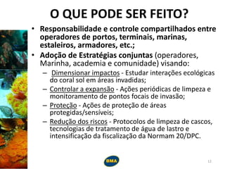 O QUE PODE SER FEITO?
• Responsabilidade e controle compartilhados entre
operadores de portos, terminais, marinas,
estaleiros, armadores, etc.;
• Adoção de Estratégias conjuntas (operadores,
Marinha, academia e comunidade) visando:
– Dimensionar impactos - Estudar interações ecológicas
do coral sol em áreas invadidas;
– Controlar a expansão - Ações periódicas de limpeza e
monitoramento de pontos focais de invasão;
– Proteção - Ações de proteção de áreas
protegidas/sensíveis;
– Redução dos riscos - Protocolos de limpeza de cascos,
tecnologias de tratamento de água de lastro e
intensificação da fiscalização da Normam 20/DPC.
12
 