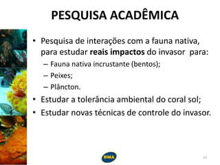 PESQUISA ACADÊMICA
• Pesquisa de interações com a fauna nativa,
para estudar reais impactos do invasor para:
– Fauna nativa incrustante (bentos);
– Peixes;
– Plâncton.
• Estudar a tolerância ambiental do coral sol;
• Estudar novas técnicas de controle do invasor.
13
 