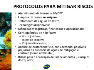 PROTOCOLOS PARA MITIGAR RISCOS
• Atendimento da Normam 20/DPC;
• Limpeza de cascos na origem;
• Tratamento das águas de lastro;
• Tecnologias disponíveis;
• Dificuldades logísticas, financeiras e operacionais;
• Consequências de não fazer:
– Riscos jurídicos;
– Riscos de imagem;
– Prejuízos financeiros,
• Análise de custo/benefício, considerando possíveis
prejuízos da ausência de ações de mitigação e
controle (crime ambiental);
• Riscos para a aprovação de financiamentos (Princípios
do Equador).
18
 