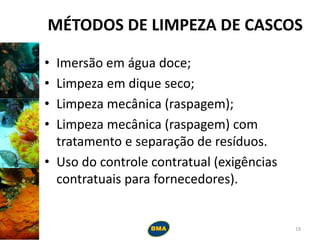 MÉTODOS DE LIMPEZA DE CASCOS
• Imersão em água doce;
• Limpeza em dique seco;
• Limpeza mecânica (raspagem);
• Limpeza mecânica (raspagem) com
tratamento e separação de resíduos.
• Uso do controle contratual (exigências
contratuais para fornecedores).
19
 