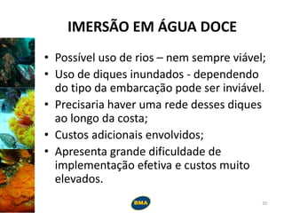 IMERSÃO EM ÁGUA DOCE
• Possível uso de rios – nem sempre viável;
• Uso de diques inundados - dependendo
do tipo da embarcação pode ser inviável.
• Precisaria haver uma rede desses diques
ao longo da costa;
• Custos adicionais envolvidos;
• Apresenta grande dificuldade de
implementação efetiva e custos muito
elevados.
20
 