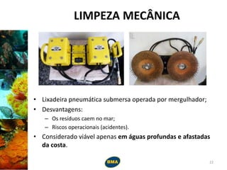 LIMPEZA MECÂNICA
• Lixadeira pneumática submersa operada por mergulhador;
• Desvantagens:
– Os resíduos caem no mar;
– Riscos operacionais (acidentes).
• Considerado viável apenas em águas profundas e afastadas
da costa.
22
 