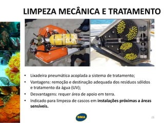 LIMPEZA MECÂNICA E TRATAMENTO
• Lixadeira pneumática acoplada a sistema de tratamento;
• Vantagens: remoção e destinação adequada dos resíduos sólidos
e tratamento da água (UV);
• Desvantagens: requer área de apoio em terra.
• Indicado para limpeza de cascos em instalações próximas a áreas
sensíveis.
23
 