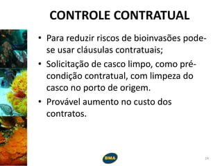CONTROLE CONTRATUAL
• Para reduzir riscos de bioinvasões pode-
se usar cláusulas contratuais;
• Solicitação de casco limpo, como pré-
condição contratual, com limpeza do
casco no porto de origem.
• Provável aumento no custo dos
contratos.
24
 
