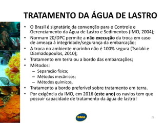 TRATAMENTO DA ÁGUA DE LASTRO
• O Brasil é signatário da convenção para o Controle e
Gerenciamento da Água de Lastro e Sedimentos (IMO, 2004);
• Normam 20/DPC permite a não execução da troca em caso
de ameaça à integridade/segurança da embarcação;
• A troca no ambiente marinho não é 100% segura (Tsolaki e
Diamadopoulos, 2010);
• Tratamento em terra ou a bordo das embarcações;
• Métodos:
– Separação física;
– Métodos mecânicos;
– Métodos químicos.
• Tratamento a bordo preferível sobre tratamento em terra.
• Por exigência da IMO, em 2016 (este ano) os navios tem que
possuir capacidade de tratamento da água de lastro!
25
 