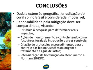 CONCLUSÕES
• Dada a extensão geográfica, erradicação do
coral sol no Brasil é considerada impossível;
• Reponsabilidade pela mitigação deve ser
compartilhada, visando:
– Estímulo à pesquisa para determinar reais
impactos;
– Ações de monitoramento e controle tendo como
foco áreas focais de introdução e áreas sensíveis;
– Criação de protocolos e procedimentos para o
controle das bioincrustações na origem e
tratamento da água de lastro;
– Intensificação da fiscalização do atendimento à
Normam 20/DPC.
27
 