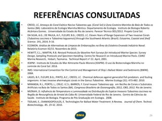 REFERÊNCIAS CONSULTADAS
• CREED, J.C. Ameaça do Coral Exótico Nocivo Tubastrea spp. (Coral Sol) à Zona Costeira Marinha da Baía de Todos os
Santos (BA). Laboratório de Ecologia Marinha Bêntica. Departamento de Ecologia. Instituto de Biologia Roberto
Alcântara Gomes. Universidade do Estado do Rio de Janeiro. Parecer Técnico 001/2012. Projeto Coral Sol.
• DA SILVA, A.G.; DE PAULA, A.F.; FLEURY, B.G.; CREED, J.C. Eleven Years of Range Expansion of Two Invasive Corals
(Tubastrea coccinea e Tubastrea tagusensis) through the Southwest Atlantic (Brazil). Estuarine, Coastal and Shelf
Science. 141, 2014, 9-16.
• ECOMON. Análise de Alternativas de Limpeza de Embarcações na Área do Estaleiro Enseada Indústria Naval.
Relatório Ecomon 42/15. Novembro de 2015.
• HEWITT, C.L.; MARTIN, R.B. Revised Protocols for Baseline Port Surveys for Introduced Marine Species: Survey
Design, Sampling Protocols and Specimen Handling. Centre for Research on Introduced Marine Pests. CSIRO
Marine Research, Hobart, Tasmania. Technical Report no 22. April, 2001.
• IEAPM - Instituto de Estudos do Mar Almirante Paulo Moreira (IEAPM). O uso da Biotecnologia Marinha no
controle do Coral Sol. 2014.
• IMO. International Convention for the Control and Management of Ship´s Ballast Water and Sediments (BWM).
2004.
• LAGES, B.F.; FLEURY, B.G.; PINTO, A.C.; CREED, J.C. Chemical defences against generalist fish predators and fouling
organisms in two invasive ahermatypic corals in the Genus Tubastrea. Marine Ecology (31). 473-482. 2010.
• MIRANDA, R.J., PORTO, L.; CRUZ, I.C.S.; BARROS, F. Coral Invasor Tubastrea spp. em Recifes de Corais e Substratos
Artificiais na Baía de Todos os Santos (BA). Congresso Brasileiro de Oceanografia, 2012, CBO, 2012. Rio de Janeiro.
• MIZRAHI, D. Influência da Temperatura e Luminosidade na Distribuição da Espécie Invasora Tubastrea coccinea na
Região de Ressurgência de Arraial do Cabo-RJ. Universidade Federal do Rio de Janeiro. Centro de Ciências da
Saúde. Instituto de Biologia. Programa de Pós Graduação em Ecologia. 2008.
• TSOLAKI, E.; DIAMADOPOULOS, E. Technologies for Ballast Water Treatment: A Review. Journal of Chem. Technol.
Biotechnology.. 85. 19-32. 2010.
29
 