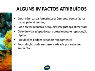 ALGUNS IMPACTOS ATRIBUÍDOS
• Coral não realiza fotossíntese: Compete com a fauna
nativa pelo alimento;
• Pode afetar recursos pesqueiros/segurança alimentar;
• Ciclo de vida adaptado para crescimento e reprodução
rápida;
• Populações podem expandir rapidamente;
• Reprodução pode ser desencadeada por estresse
ambiental.
4
 