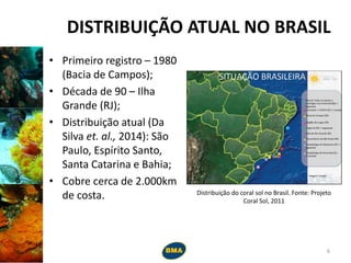 DISTRIBUIÇÃO ATUAL NO BRASIL
• Primeiro registro – 1980
(Bacia de Campos);
• Década de 90 – Ilha
Grande (RJ);
• Distribuição atual (Da
Silva et. al., 2014): São
Paulo, Espírito Santo,
Santa Catarina e Bahia;
• Cobre cerca de 2.000km
de costa. Distribuição do coral sol no Brasil. Fonte: Projeto
Coral Sol, 2011
6
 