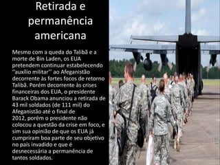 Retirada e
      permanência
       americana
Mesmo com a queda do Talibã e a
morte de Bin Laden, os EUA
pretendem continuar estabelecendo
‘’auxílio militar’’ ao Afeganistão
decorrente às fortes focos de retorno
Talibã. Porém decorrente às crises
financeiras dos EUA, o presidente
Barack Obama anunciou a retirada de
43 mil soldados (de 111 mil) do
Afeganistão até o final de
2012, porém o presidente não
colocou a questão da crise em foco, e
sim sua opinião de que os EUA já
cumpriram boa parte de seu objetivo
no país invadido e que é
desnecessária a permanência de
tantos soldados.
 