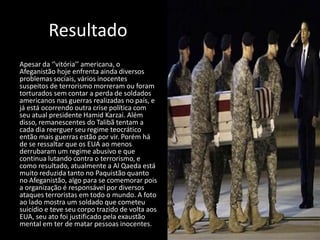 Resultado
Apesar da ‘’vitória’’ americana, o
Afeganistão hoje enfrenta ainda diversos
problemas sociais, vários inocentes
suspeitos de terrorismo morreram ou foram
torturados sem contar a perda de soldados
americanos nas guerras realizadas no país, e
já está ocorrendo outra crise política com
seu atual presidente Hamid Karzai. Além
disso, remanescentes do Talibã tentam a
cada dia reerguer seu regime teocrático
então mais guerras estão por vir. Porém há
de se ressaltar que os EUA ao menos
derrubaram um regime abusivo e que
continua lutando contra o terrorismo, e
como resultado, atualmente a Al Qaeda está
muito reduzida tanto no Paquistão quanto
no Afeganistão, algo para se comemorar pois
a organização é responsável por diversos
ataques terroristas em todo o mundo. A foto
ao lado mostra um soldado que cometeu
suicídio e teve seu corpo trazido de volta aos
EUA, seu ato foi justificado pela exaustão
mental em ter de matar pessoas inocentes.
 