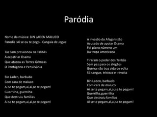 Paródia
Nome da música: BIN LADEN MALUCO
                                               A invasão do Afeganistão
Parodia :Ai se eu te pego - Cangaia de Jegue   Acusado de apoiar Osama
                                               Foi plano número um
Tio Sam pressionou os Talibãs                  Da tropa americana
A expatriar Osama
                                               Tiraram o poder dos Talibãs
Que atacou as Torres Gêmeas
                                               Sem paz para os afegãos
O Pentágono e Pensilvânia                      Guerra não traz vida de volta
                                               Só sangue, tristeza e revolta
Bin Laden, barbudo
Com cara de maluco                             Bin Laden, barbudo
                                               Com cara de maluco
Ai se te pegam,ai,ai,se te pegam!
                                               Ai se te pegam,ai,ai,se te pegam!
Guerrilha, guerrilha                           Guerrilha,guerrilha
Que destruiu famílias                          Que destruiu famílias
Ai se te pegam,ai,ai,se te pegam!              Ai se te pegam,ai,ai,se te pegam!
 