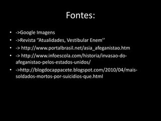 Fontes:
• ->Google Imagens
• ->Revista ‘’Atualidades, Vestibular Enem’’
• -> http://www.portalbrasil.net/asia_afeganistao.htm
• -> http://www.infoescola.com/historia/invasao-do-
  afeganistao-pelos-estados-unidos/
• ->http://blogdocappacete.blogspot.com/2010/04/mais-
  soldados-mortos-por-suicidios-que.html
 