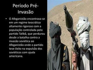 Período Pré-
       Invasão
• O Afeganistão encontrava-se
  em um regime teocrático
  altamente rigoroso com a
  população controlada pelo
  partido Talibã, que perdurou
  desde a batalha contra a
  invasão soviética ao
  Afeganistão onde o partido
  teve êxito na expulsão dos
  soviéticos com ajuda
  americana.
 