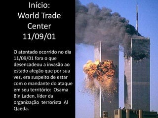 Início:
 World Trade
   Center
  11/09/01
O atentado ocorrido no dia
11/09/01 fora o que
desencadeou a invasão ao
estado afegão que por sua
vez, era suspeito de estar
com o mandante do ataque
em seu território: Osama
Bin Laden, líder da
organização terrorista Al
Qaeda.
 