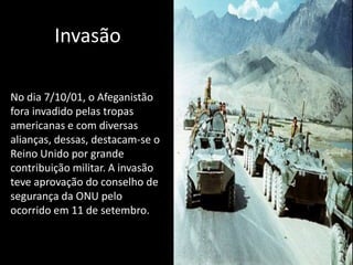 Invasão

No dia 7/10/01, o Afeganistão
fora invadido pelas tropas
americanas e com diversas
alianças, dessas, destacam-se o
Reino Unido por grande
contribuição militar. A invasão
teve aprovação do conselho de
segurança da ONU pelo
ocorrido em 11 de setembro.
 