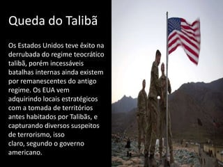 Queda do Talibã
Os Estados Unidos teve êxito na
derrubada do regime teocrático
talibã, porém incessáveis
batalhas internas ainda existem
por remanescentes do antigo
regime. Os EUA vem
adquirindo locais estratégicos
com a tomada de territórios
antes habitados por Talibãs, e
capturando diversos suspeitos
de terrorismo, isso
claro, segundo o governo
americano..
 
