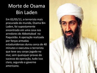 Morte de Osama
   Bin Laden
Em 02/05/11, o terrorista mais
procurado do mundo, Osama Bin
Laden, foi supostamente
encontrado em uma casa nos
arredores de Abbottabad no
Paquistão. A operação realizada
por forças armadas
estadunidenses durou cerca de 40
minutos e executou o terrorista
que teve seu corpo jogado no
mar, sem quaisquer provas do
sucesso da operação, tudo isso
claro, segundo o governo
americano.
 