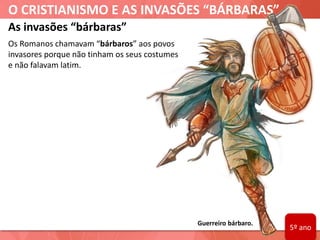 O CRISTIANISMO E AS INVASÕES “BÁRBARAS”
Guerreiro bárbaro.
As invasões “bárbaras”
Os Romanos chamavam “bárbaros” aos povos
invasores porque não tinham os seus costumes
e não falavam latim.
5º ano
 