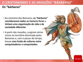 O CRISTIANISMO E AS INVASÕES “BÁRBARAS”
Os “bárbaros”
• Ao contrário dos Romanos, os “bárbaros”
consideravam todos os homens livres e
tinham uma organização de vida e de
sociedade diferente.
• A partir das invasões, surgiram vários
reinos no território dominado pelos
Romanos e, com o passar do tempo,
houve uma fusão de culturas entre
conquistadores e conquistados.
5º ano
 