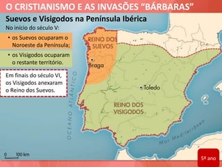 O CRISTIANISMO E AS INVASÕES “BÁRBARAS”
Suevos e Visigodos na Península Ibérica
No início do século V:
• os Suevos ocuparam o
Noroeste da Península;
• os Visigodos ocuparam
o restante território.
Em finais do século VI,
os Visigodos anexaram
o Reino dos Suevos.
5º ano
 