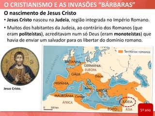 O CRISTIANISMO E AS INVASÕES “BÁRBARAS”
Jesus Cristo.
O nascimento de Jesus Cristo
• Jesus Cristo nasceu na Judeia, região integrada no Império Romano.
• Muitos dos habitantes da Judeia, ao contrário dos Romanos (que
eram politeístas), acreditavam num só Deus (eram monoteístas) que
havia de enviar um salvador para os libertar do domínio romano.
5º ano
 