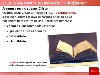 O CRISTIANISMO E AS INVASÕES “BÁRBARAS”
A Bíblia é o livro sagrado do Cristianismo,
onde estão registados os seus princípios.
A mensagem de Jesus Cristo
Quando Jesus Cristo começou a pregar o Cristianismo,
a sua mensagem baseava-se nalguns princípios que
não foram bem aceites pelas autoridades romanas:
• o amor a Deus sobre todas as coisas;
• a igualdade entre os homens;
• a fraternidade;
• e a humildade.
5º ano
 