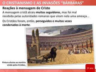 O CRISTIANISMO E AS INVASÕES “BÁRBARAS”
Pintura alusiva ao martírio
vivido pelos Cristãos.
Reações à mensagem de Cristo
A mensagem cristã atraiu muitos seguidores, mas foi mal
recebida pelas autoridades romanas que viram nela uma ameaça...
Os Cristãos foram, então, perseguidos e muitas vezes
condenados à morte.
5º ano
 
