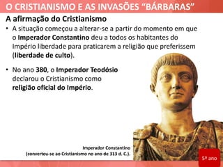 O CRISTIANISMO E AS INVASÕES “BÁRBARAS”
A afirmação do Cristianismo
• A situação começou a alterar-se a partir do momento em que
o Imperador Constantino deu a todos os habitantes do
Império liberdade para praticarem a religião que preferissem
(liberdade de culto).
• No ano 380, o Imperador Teodósio
declarou o Cristianismo como
religião oficial do Império.
Imperador Constantino
(converteu-se ao Cristianismo no ano de 313 d. C.).
5º ano
 