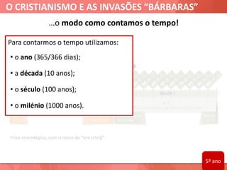 O CRISTIANISMO E AS INVASÕES “BÁRBARAS”
…o modo como contamos o tempo!
Friso cronológico, com o início da “era cristã”.
Para contarmos o tempo utilizamos:
• o ano (365/366 dias);
• a década (10 anos);
• o século (100 anos);
• o milénio (1000 anos).
5º ano
 