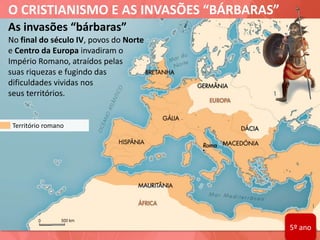 O CRISTIANISMO E AS INVASÕES “BÁRBARAS”
As invasões “bárbaras”
No final do século IV, povos do Norte
e Centro da Europa invadiram o
Império Romano, atraídos pelas
suas riquezas e fugindo das
dificuldades vividas nos
seus territórios.
Território romano
5º ano
 