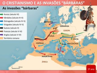 O CRISTIANISMO E AS INVASÕES “BÁRBARAS”
As invasões “bárbaras”
Hunos (século IV)
Vândalos (século IV-V)
Ostrogodos (século IV-V)
Visigodos (século IV-V)
Suevos (século V)
Francos (século V-VI)
Anglos (século V-VI)
Território romano
5º ano
 