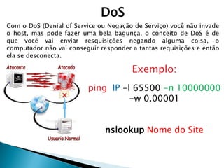 DoS
Com o DoS (Denial of Service ou Negação de Serviço) você não invade
o host, mas pode fazer uma bela bagunça, o conceito de DoS é de
que você vai enviar resquisições negando alguma coisa, o
computador não vai conseguir responder a tantas requisições e então
ela se desconecta.
Exemplo:
ping IP -l 65500 -n 10000000
-w 0.00001
nslookup Nome do Site
 