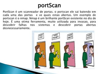 portScan
PortScan é um scanneador de portas. o portscan ele sai batendo em
cada uma das portas e ve quais estao abertas. Um exemplo de
portscan é o nmap. Nmap é um brilhante portScan existente no dia de
hoje. É uma otima ferramenta, muito utilizada para invasao, para
descobrir falhas nos sistemas e descobrir portas abertas
desnecessariamente.
 