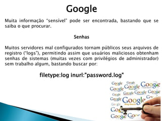 Google
Muita informação “sensível” pode ser encontrada, bastando que se
saiba o que procurar.
Senhas
Muitos servidores mal configurados tornam públicos seus arquivos de
registro (“logs”), permitindo assim que usuários maliciosos obtenham
senhas de sistemas (muitas vezes com privilégios de administrador)
sem trabalho algum, bastando buscar por:
filetype:log inurl:"password.log"
 