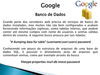 Google
Banco de Dados
Grande parte dos servidores web precisa de serviços de banco de
dados instalados, mas muitos não são bem configurados e acabam
fornecendo informações sigilosas, como tabelas inteiras, que podem
conter até mesmo campos com nome de usuários e senhas válidas
dentro do sistema. A seguinte busca procura por tais tabelas:
"# dumping data for table" (username|user|users) password
Conhecendo um pouco da estrutura de arquivos de uma base de
dados SQL, é possível ir diretamente atrás de arquivos que
contenham senhas, como por exemplo através da busca:
filetype:properties inurl:db intext:password
 