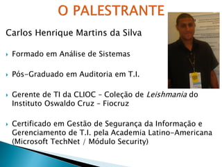 Carlos Henrique Martins da Silva
 Formado em Análise de Sistemas
 Pós-Graduado em Auditoria em T.I.
 Gerente de TI da CLIOC – Coleção de Leishmania do
Instituto Oswaldo Cruz – Fiocruz
 Certificado em Gestão de Segurança da Informação e
Gerenciamento de T.I. pela Academia Latino-Americana
(Microsoft TechNet / Módulo Security)
 