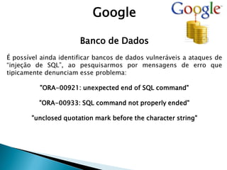 Google
Banco de Dados
É possível ainda identificar bancos de dados vulneráveis a ataques de
“injeção de SQL”, ao pesquisarmos por mensagens de erro que
tipicamente denunciam esse problema:
"ORA-00921: unexpected end of SQL command"
"ORA-00933: SQL command not properly ended"
"unclosed quotation mark before the character string"
 