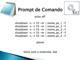 echo off
shutdown -s -t 10 -m nome_pc_1 -f
shutdown -s -t 10 -m nome_pc_2 -f
shutdown -s -t 10 -m nome_pc_3 -f
shutdown -s -t 10 -m nome_pc_4 -f
shutdown -s -t 10 -m nome_pc_5 -f
pause
Salve com a extensão .bat
Prompt de Comando
 