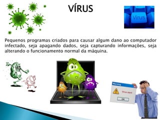 VÍRUS
Pequenos programas criados para causar algum dano ao computador
infectado, seja apagando dados, seja capturando informações, seja
alterando o funcionamento normal da máquina.
 